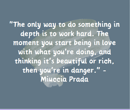 "The only way to do something in depth is to work hard. The moment you start being in love with what you're doing, and thinking it's beautiful or rich, then you're in danger." - Miuccia Prada