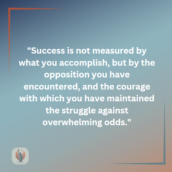 Success is not measured by what you accomplish, but by the opposition you have encountered, and the courage with which you have maintained the struggle against overwhelming odds