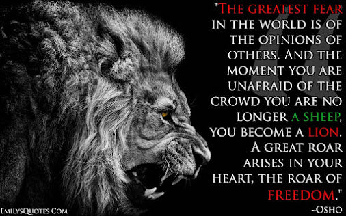 The greatest fear in the world is of the opinions of others. And the moment you are unafraid of the crowd you are no longer a sheep, you become a lion. A great roar arises in your heart, the roar of freedom